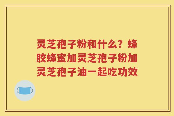 灵芝孢子粉和什么？蜂胶蜂蜜加灵芝孢子粉加灵芝孢子油一起吃功效