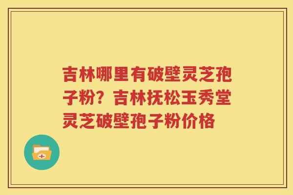 吉林哪里有破壁灵芝孢子粉？吉林抚松玉秀堂灵芝破壁孢子粉价格