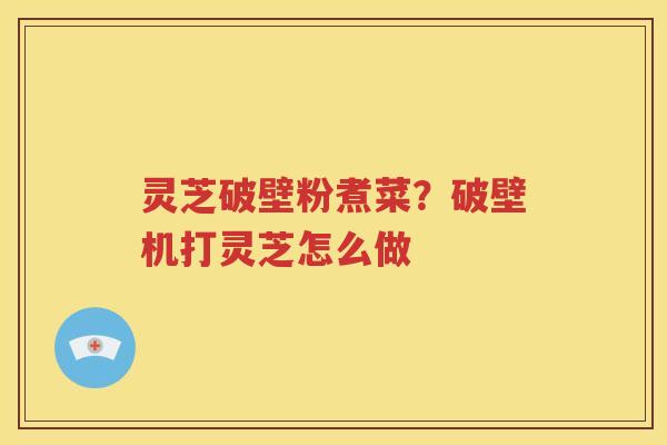 灵芝破壁粉煮菜？破壁机打灵芝怎么做