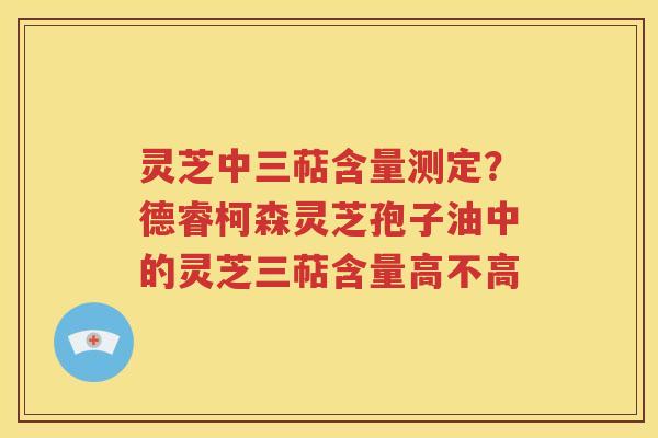 灵芝中三萜含量测定？德睿柯森灵芝孢子油中的灵芝三萜含量高不高