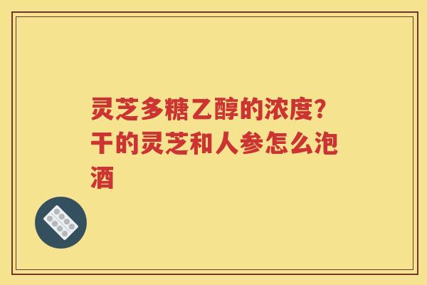 灵芝多糖乙醇的浓度？干的灵芝和人参怎么泡酒
