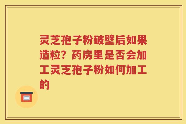 灵芝孢子粉破壁后如果造粒？药房里是否会加工灵芝孢子粉如何加工的