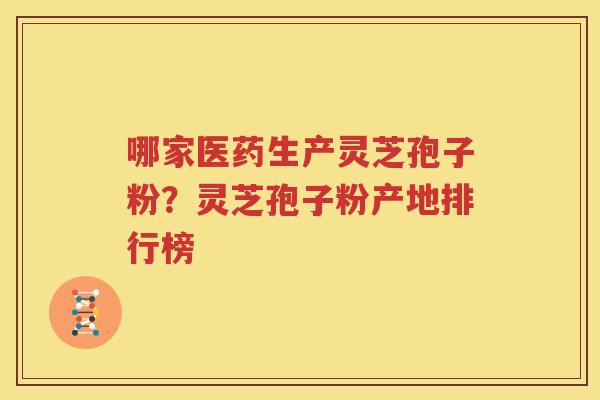 哪家医药生产灵芝孢子粉？灵芝孢子粉产地排行榜