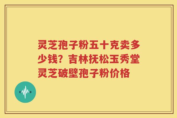 灵芝孢子粉五十克卖多少钱？吉林抚松玉秀堂灵芝破壁孢子粉价格