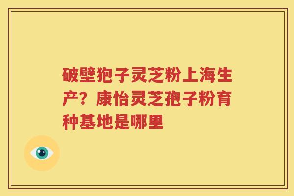 破壁狍子灵芝粉上海生产？康怡灵芝孢子粉育种基地是哪里