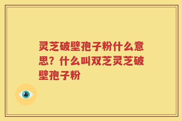 灵芝破壁孢子粉什么意思？什么叫双芝灵芝破壁孢子粉
