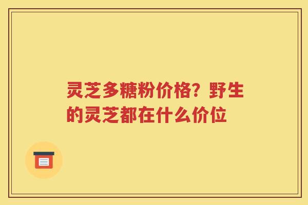 灵芝多糖粉价格？野生的灵芝都在什么价位