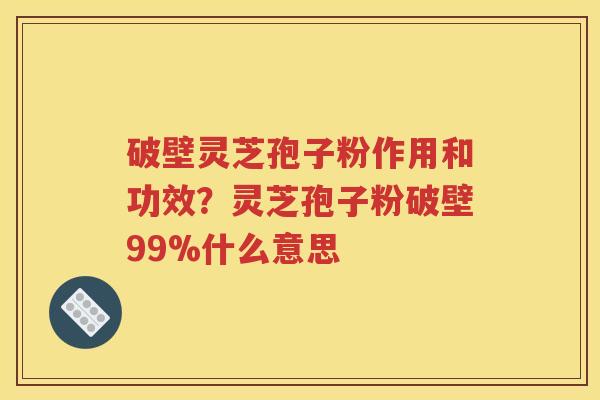 破壁灵芝孢子粉作用和功效？灵芝孢子粉破壁99%什么意思