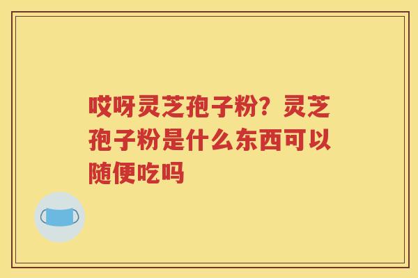 哎呀灵芝孢子粉？灵芝孢子粉是什么东西可以随便吃吗