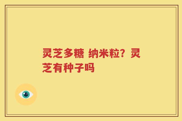 灵芝多糖 纳米粒？灵芝有种子吗