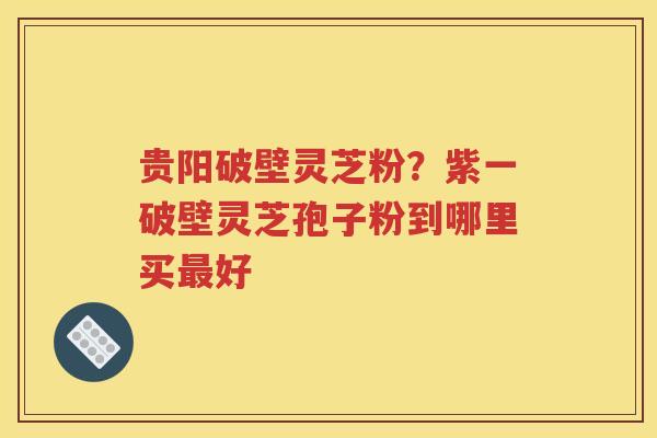 贵阳破壁灵芝粉？紫一破壁灵芝孢子粉到哪里买最好