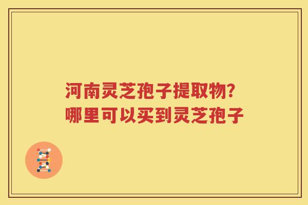 河南灵芝孢子提取物？哪里可以买到灵芝孢子