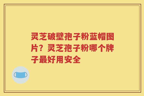 灵芝破壁孢子粉蓝帽图片？灵芝孢子粉哪个牌子最好用安全