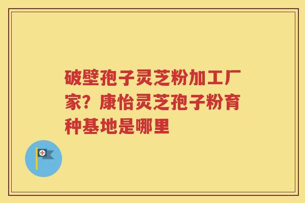 破壁孢子灵芝粉加工厂家？康怡灵芝孢子粉育种基地是哪里