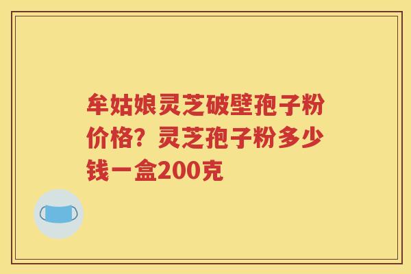 牟姑娘灵芝破壁孢子粉价格？灵芝孢子粉多少钱一盒200克