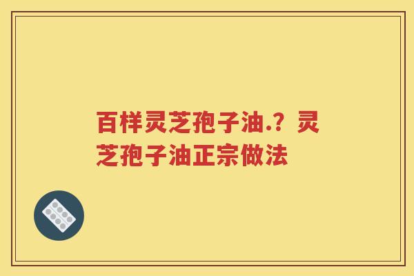 百样灵芝孢子油.？灵芝孢子油正宗做法