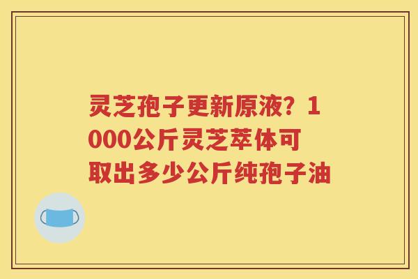 灵芝孢子更新原液？1000公斤灵芝萃体可取出多少公斤纯孢子油