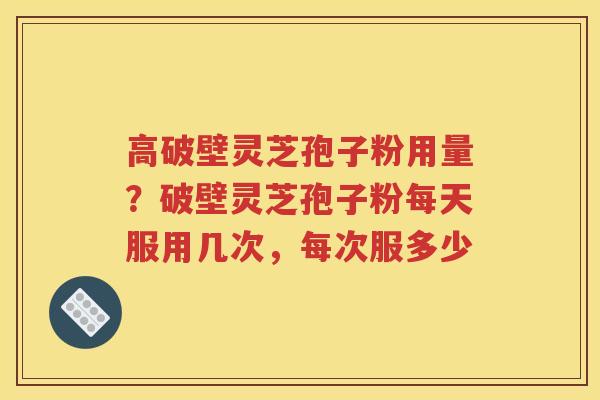 高破壁灵芝孢子粉用量？破壁灵芝孢子粉每天服用几次，每次服多少
