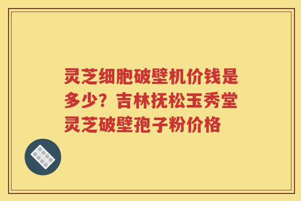 灵芝细胞破壁机价钱是多少？吉林抚松玉秀堂灵芝破壁孢子粉价格