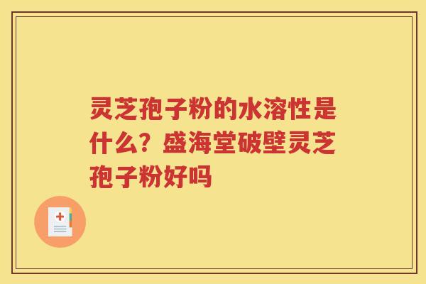 灵芝孢子粉的水溶性是什么？盛海堂破壁灵芝孢子粉好吗