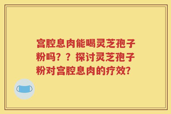 宫腔息肉能喝灵芝孢子粉吗？？探讨灵芝孢子粉对宫腔息肉的疗效？