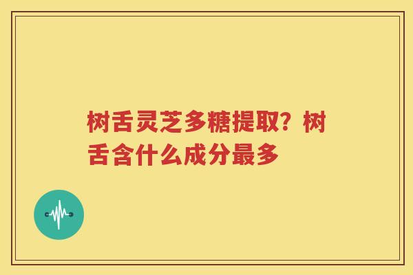 树舌灵芝多糖提取？树舌含什么成分最多