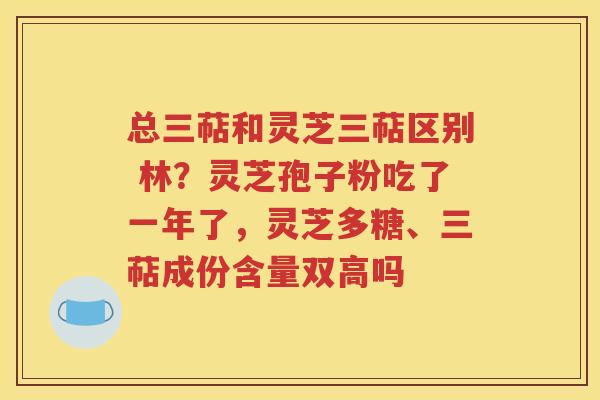 总三萜和灵芝三萜区别 林？灵芝孢子粉吃了一年了，灵芝多糖、三萜成份含量双高吗