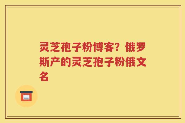 灵芝孢子粉博客？俄罗斯产的灵芝孢子粉俄文名