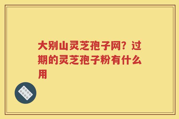 大别山灵芝孢子网？过期的灵芝孢子粉有什么用