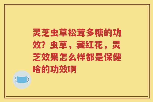 灵芝虫草松茸多糖的功效？虫草，藏红花，灵芝效果怎么样都是保健啥的功效啊
