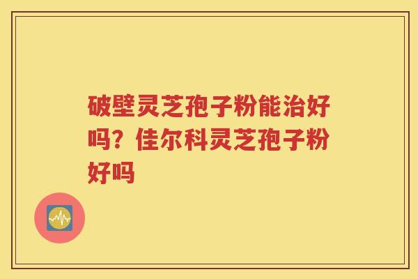 破壁灵芝孢子粉能治好吗？佳尔科灵芝孢子粉好吗