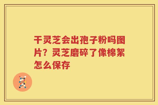 干灵芝会出孢子粉吗图片？灵芝磨碎了像棉絮怎么保存