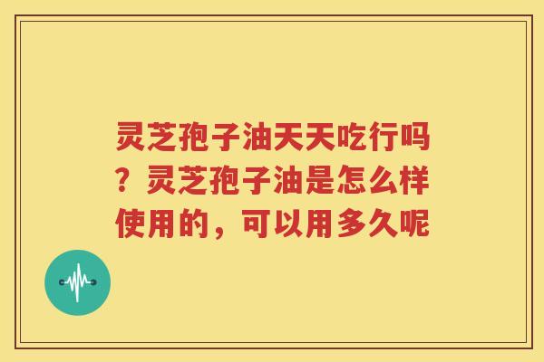 灵芝孢子油天天吃行吗？灵芝孢子油是怎么样使用的，可以用多久呢