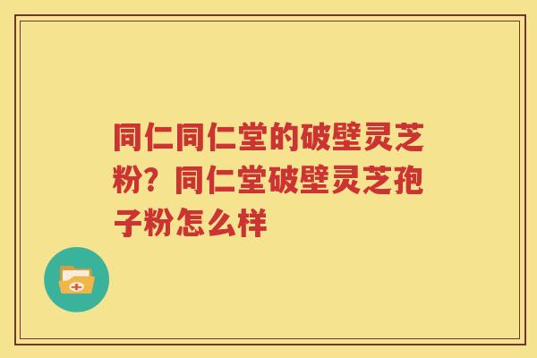 同仁同仁堂的破壁灵芝粉？同仁堂破壁灵芝孢子粉怎么样