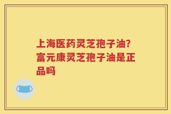 上海医药灵芝孢子油？富元康灵芝孢子油是正品吗
