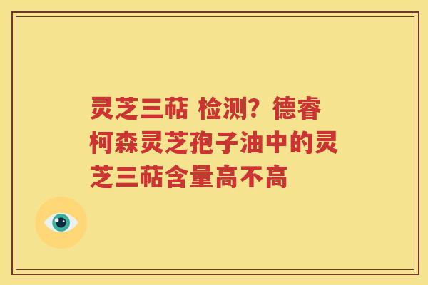 灵芝三萜 检测？德睿柯森灵芝孢子油中的灵芝三萜含量高不高