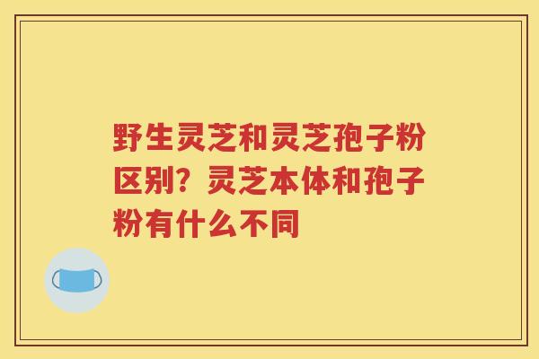 野生灵芝和灵芝孢子粉区别？灵芝本体和孢子粉有什么不同