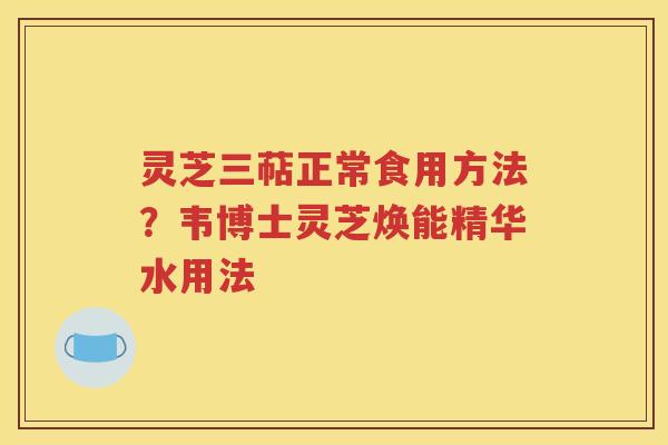 灵芝三萜正常食用方法？韦博士灵芝焕能精华水用法