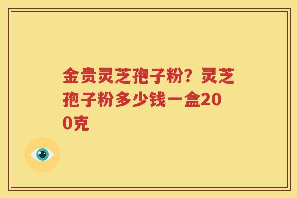 金贵灵芝孢子粉？灵芝孢子粉多少钱一盒200克
