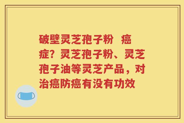 破壁灵芝孢子粉  癌症？灵芝孢子粉、灵芝孢子油等灵芝产品，对治癌防癌有没有功效