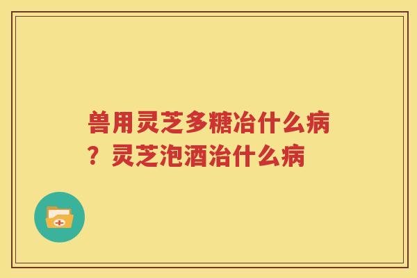 兽用灵芝多糖冶什么病？灵芝泡酒治什么病