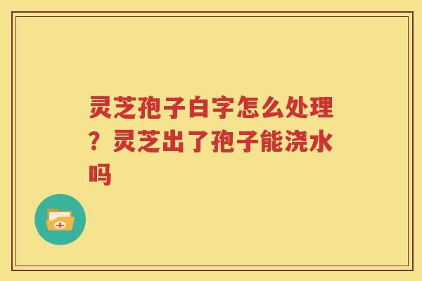 灵芝孢子白字怎么处理？灵芝出了孢子能浇水吗