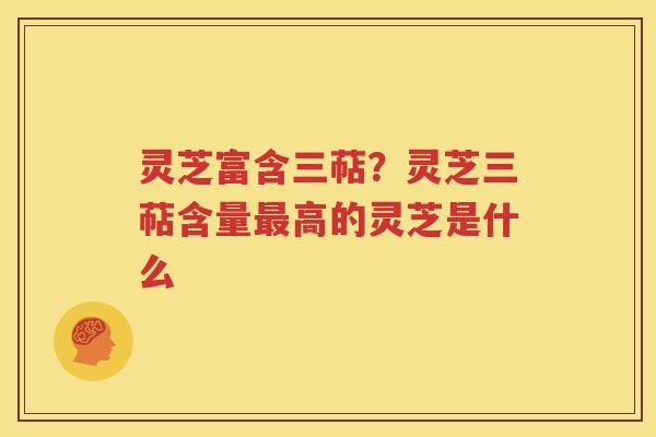 灵芝富含三萜？灵芝三萜含量最高的灵芝是什么