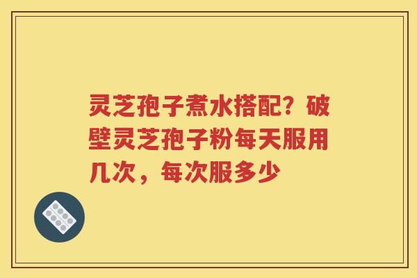 灵芝孢子煮水搭配？破壁灵芝孢子粉每天服用几次，每次服多少