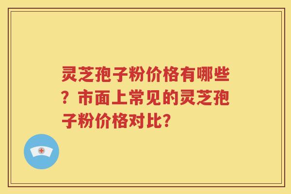 灵芝孢子粉价格有哪些？市面上常见的灵芝孢子粉价格对比？