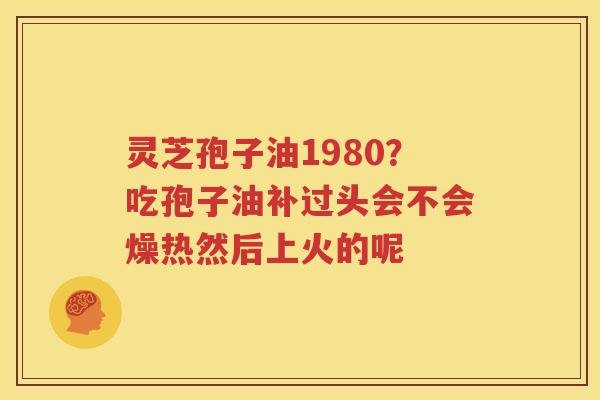 灵芝孢子油1980？吃孢子油补过头会不会燥热然后上火的呢