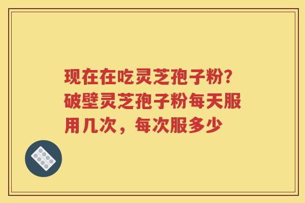 现在在吃灵芝孢子粉？破壁灵芝孢子粉每天服用几次，每次服多少