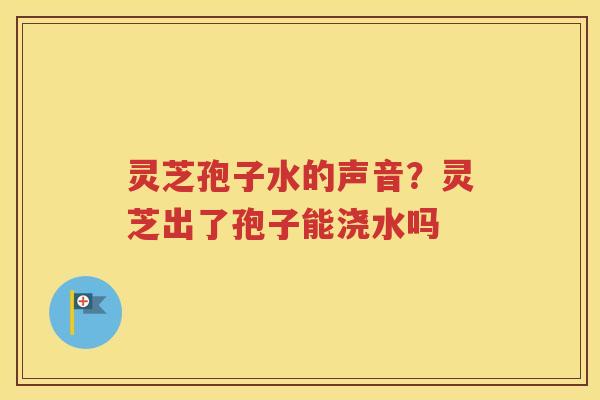 灵芝孢子水的声音？灵芝出了孢子能浇水吗