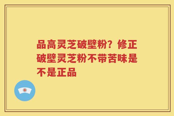 品高灵芝破壁粉？修正破壁灵芝粉不带苦味是不是正品