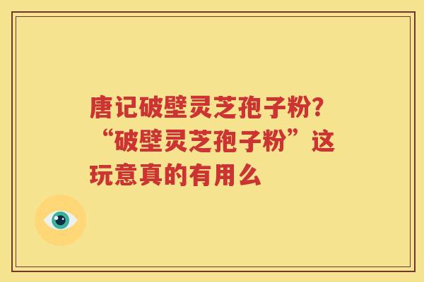 唐记破壁灵芝孢子粉？“破壁灵芝孢子粉”这玩意真的有用么
